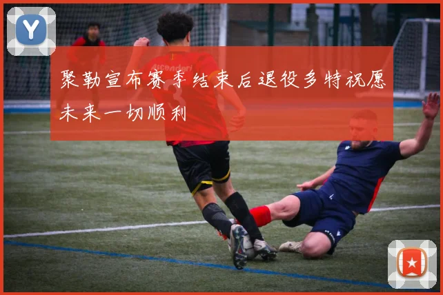 聚勒宣布赛季结束后退役多特祝愿未来一切顺利