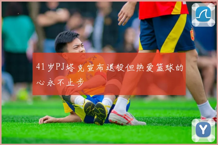 41岁PJ塔克宣布退役但热爱篮球的心永不止步