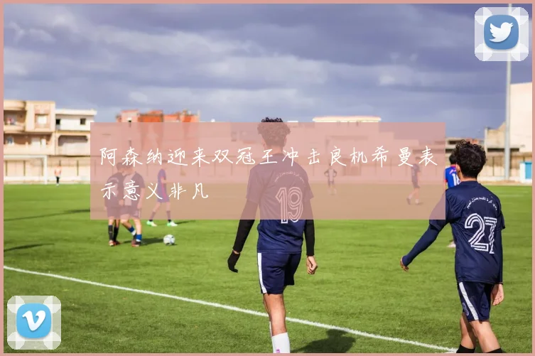 阿森纳迎来双冠王冲击良机希曼表示意义非凡