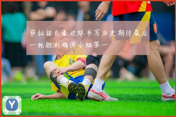 萨拉赫自豪进球书写历史期待最后一轮胜利确保小组第一
