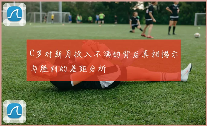 C罗对新月投入不满的背后真相揭示与胜利的差距分析