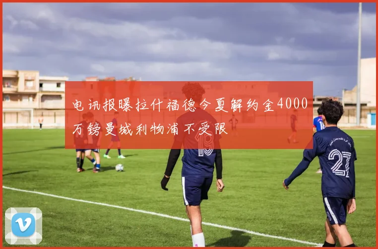 电讯报曝拉什福德今夏解约金4000万镑曼城利物浦不受限
