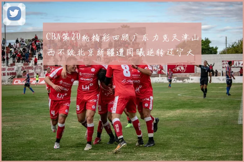 CBA第20轮精彩回顾广东力克天津山西不敌北京新疆遭同曦逆转辽宁大胜四川