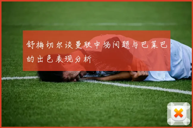 舒梅切尔谈曼联中场问题与巴莱巴的出色表现分析