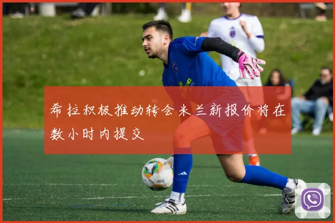 希拉积极推动转会米兰新报价将在数小时内提交
