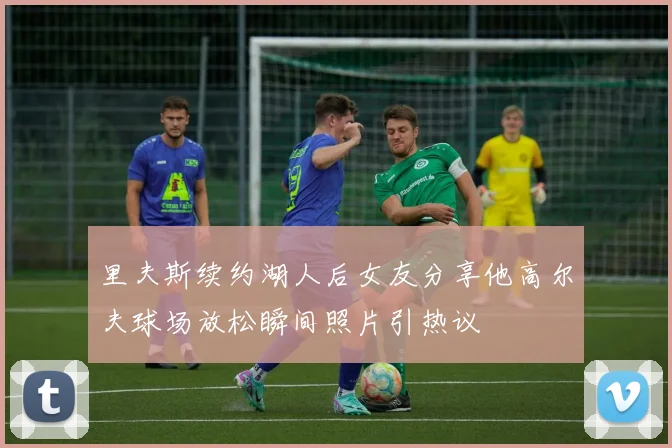 里夫斯续约湖人后女友分享他高尔夫球场放松瞬间照片引热议