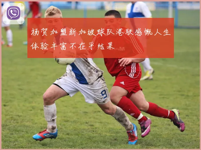 杨贺加盟新加坡球队港联感慨人生体验丰富不在乎结果