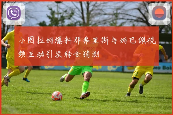 小图拉姆爆料邓弗里斯与姆巴佩视频互动引发转会猜测