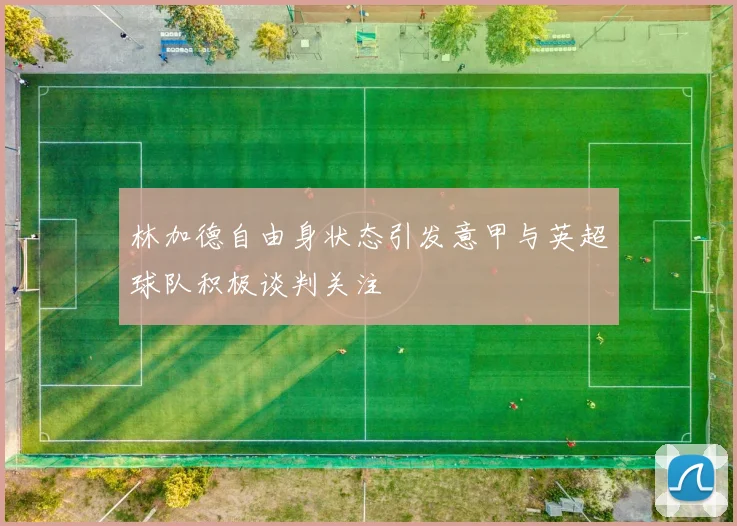 林加德自由身状态引发意甲与英超球队积极谈判关注