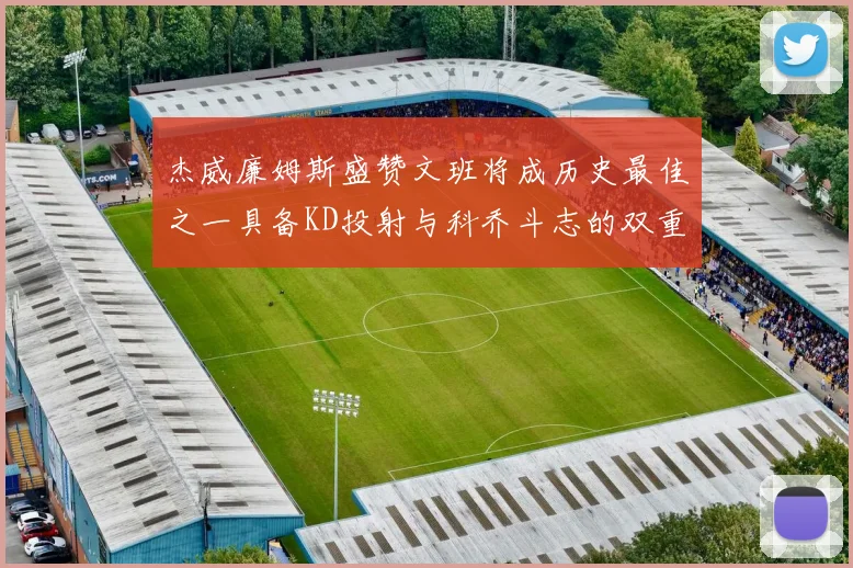 杰威廉姆斯盛赞文班将成历史最佳之一具备KD投射与科乔斗志的双重优势