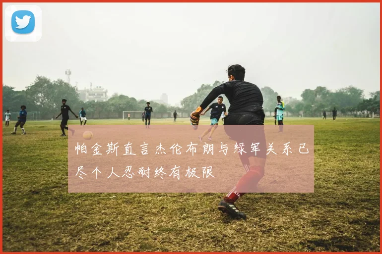 帕金斯直言杰伦布朗与绿军关系已尽个人忍耐终有极限